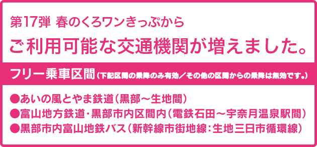 第17弾の春のくろワンきっぷから、ご利用可能な交通機関が増えました。フリー乗車区間：あいの風とやま鉄道（黒部〜生地間）、富山地方鉄道・黒部市区間内（電鉄石田〜宇奈月温泉駅間）、黒部市内富山地鉄バス（新幹線市街地線・生地三日市循環線）