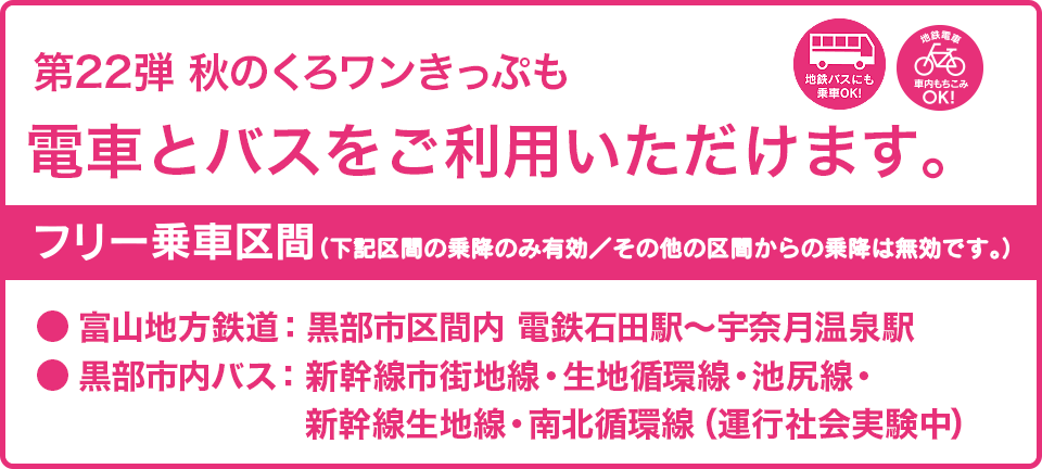 第22弾の秋のくろワンきっぷでも、電車とバスがご利用いただけます。フリー乗車区間：富山地方鉄道・黒部市区間内（電鉄石田〜宇奈月温泉駅間）、黒部市内バス（新幹線市街地線・生地循環線・池尻線、新幹線生地線、南北循環線）