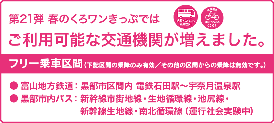 第21弾の春のくろワンきっぷでは、ご利用可能な交通機関が増えました。フリー乗車区間：富山地方鉄道・黒部市区間内（電鉄石田〜宇奈月温泉駅間）、黒部市内バス（新幹線市街地線・生地循環線・池尻線、新幹線生地線、南北循環線）