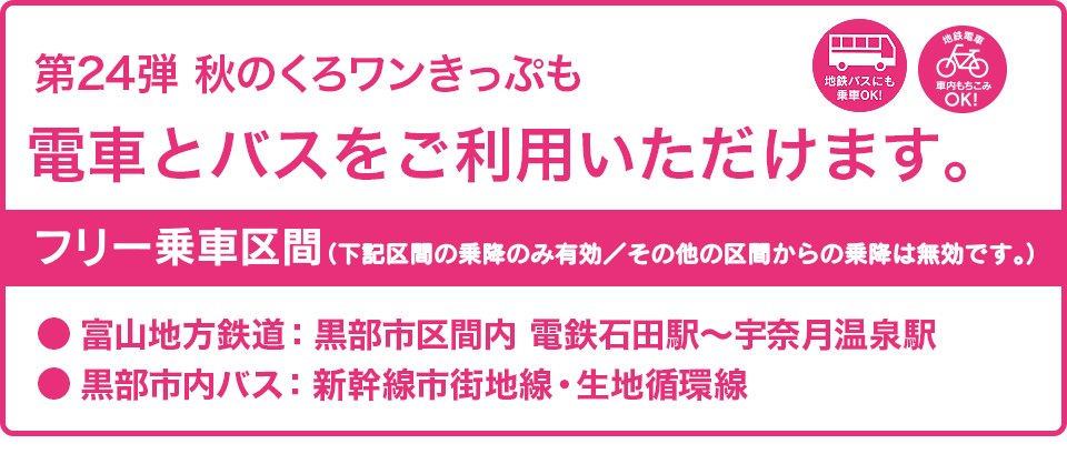 第24弾の秋のくろワンきっぷでも電車とバスがご利用いただけます。フリー乗車区間：富山地方鉄道・黒部市区間内（電鉄石田〜宇奈月温泉駅間）、黒部市内バス（新幹線市街地線・生地循環線）