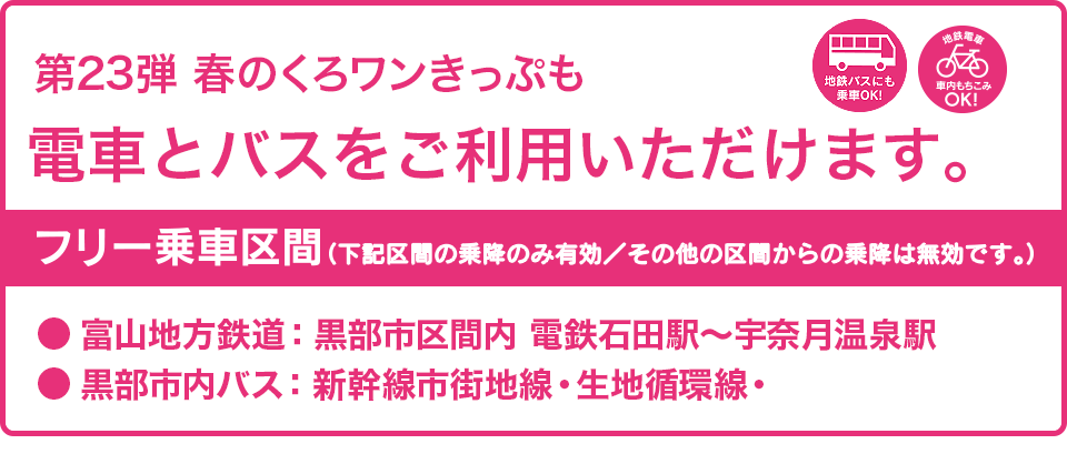 第23弾の春のくろワンきっぷではも電車とバスがご利用いただけます。フリー乗車区間：富山地方鉄道・黒部市区間内（電鉄石田〜宇奈月温泉駅間）、黒部市内バス（新幹線市街地線・生地循環線）