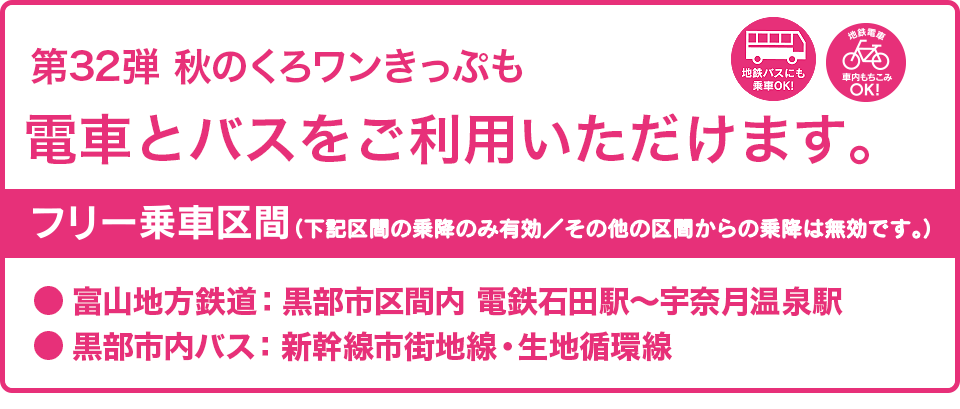 第32弾の秋のくろワンきっぷでも電車とバスがご利用いただけます。フリー乗車区間：富山地方鉄道・黒部市区間内（電鉄石田〜宇奈月温泉駅間）、黒部市内バス（新幹線市街地線・生地循環線）