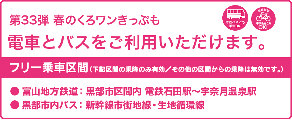第33弾の春のくろワンきっぷでも電車とバスがご利用いただけます。フリー乗車区間：富山地方鉄道・黒部市区間内（電鉄石田〜宇奈月温泉駅間）、黒部市内バス（新幹線市街地線・生地循環線）